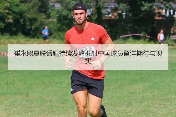 崔永熙夏联话题持续发酵折射中国球员留洋期待与现实