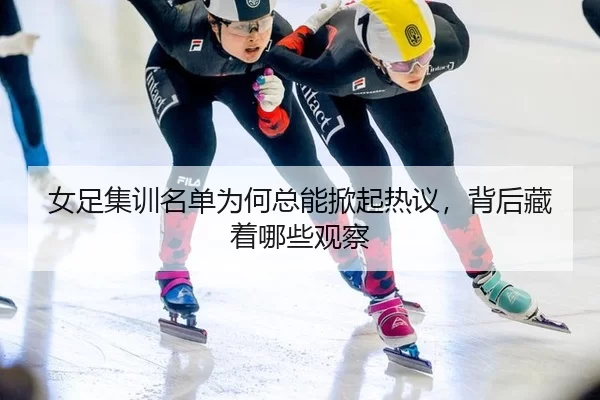 女足集训名单为何总能掀起热议，背后藏着哪些观察